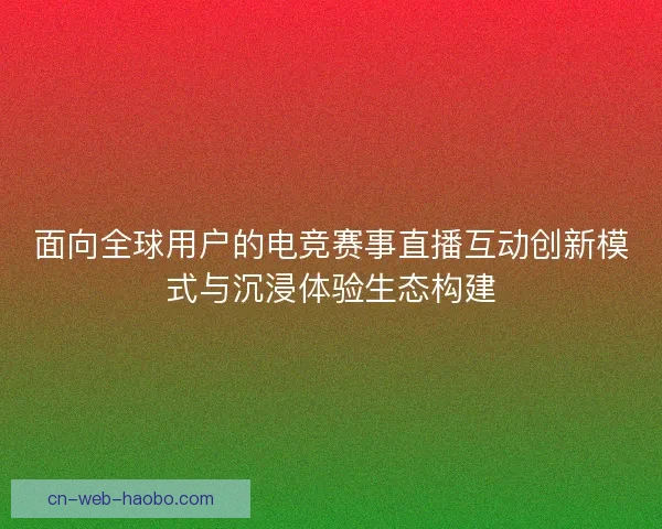 面向全球用户的电竞赛事直播互动创新模式与沉浸体验生态构建
