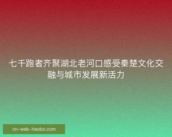七千跑者齐聚湖北老河口感受秦楚文化交融与城市发展新活力