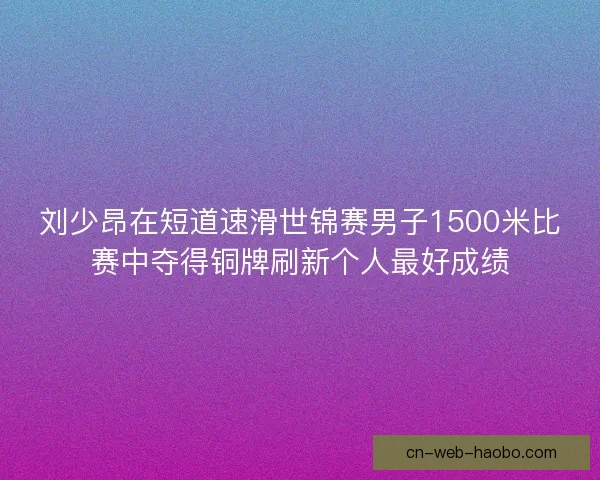 刘少昂在短道速滑世锦赛男子1500米比赛中夺得铜牌刷新个人最好成绩