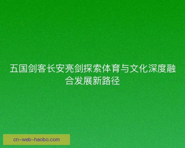 五国剑客长安亮剑探索体育与文化深度融合发展新路径
